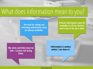 What does information mean to you?
My notes and links must be
safe. I cannot risk losing
them.
Critical information must be
available on all my devices,
and it has to be up to date.
Information is useless
unless I can share it.
The tool for saving and
retrieving information must
be always available.
@outilammi
 