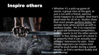 Inspire others
• Whether it’s a pick-up game of
soccer, a group class at the gym, or
just a run with a friend, exercise
rarely happens in a bubble. And that’s
good news for all of us. Studies show
that most people perform better on
aerobic tests when paired up with a
workout buddy . Pin it to inspiration
or good old-fashioned competition,
nobody wants to let the other person
down. In fact, being part of a team is
so powerful that it can actually raise
athletes’ tolerances for pain . Even
fitness beginners can inspire each
other to push harder during a sweat
session, so find a workout buddy and
get moving!
 
