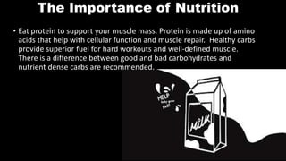 The Importance of Nutrition
• Eat protein to support your muscle mass. Protein is made up of amino
acids that help with cellular function and muscle repair. Healthy carbs
provide superior fuel for hard workouts and well-defined muscle.
There is a difference between good and bad carbohydrates and
nutrient dense carbs are recommended.
 