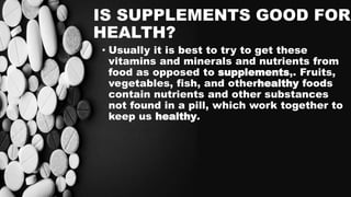 IS SUPPLEMENTS GOOD FOR
HEALTH?
• Usually it is best to try to get these
vitamins and minerals and nutrients from
food as opposed to supplements,. Fruits,
vegetables, fish, and otherhealthy foods
contain nutrients and other substances
not found in a pill, which work together to
keep us healthy.
 