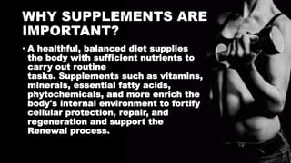 WHY SUPPLEMENTS ARE
IMPORTANT?
• A healthful, balanced diet supplies
the body with sufficient nutrients to
carry out routine
tasks. Supplements such as vitamins,
minerals, essential fatty acids,
phytochemicals, and more enrich the
body's internal environment to fortify
cellular protection, repair, and
regeneration and support the
Renewal process.
 