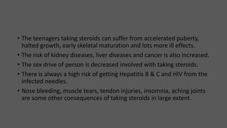 • The teenagers taking steroids can suffer from accelerated puberty,
halted growth, early skeletal maturation and lots more ill effects.
• The risk of kidney diseases, liver diseases and cancer is also increased.
• The sex drive of person is decreased involved with taking steroids.
• There is always a high risk of getting Hepatitis B & C and HIV from the
infected needles.
• Nose bleeding, muscle tears, tendon injuries, insomnia, aching joints
are some other consequences of taking steroids in large extent.
 