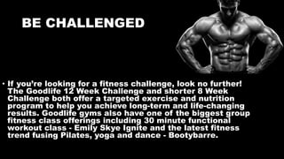 BE CHALLENGED
• If you’re looking for a fitness challenge, look no further!
The Goodlife 12 Week Challenge and shorter 8 Week
Challenge both offer a targeted exercise and nutrition
program to help you achieve long-term and life-changing
results. Goodlife gyms also have one of the biggest group
fitness class offerings including 30 minute functional
workout class - Emily Skye Ignite and the latest fitness
trend fusing Pilates, yoga and dance - Bootybarre.
 