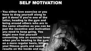 SELF MOTIVATION
• You either love exercise or you
have to drag yourself along to
get it done! If you’re one of the
latter, heading to the gym and
being around others who are in
the same situation as you can be
just the incentive and motivation
you need to keep going. You
might even find yourself
converting into an exercise lover
when you’re heading to the gym
on a more regular basis, hitting
your fitness goals and seeing
results on the inside and out
 