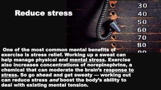 Reduce stress
One of the most common mental benefits of
exercise is stress relief. Working up a sweat can
help manage physical and mental stress. Exercise
also increases concentrations of norepinephrine, a
chemical that can moderate the brain’s response to
stress. So go ahead and get sweaty — working out
can reduce stress and boost the body’s ability to
deal with existing mental tension.
 