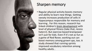 Sharpen memory
• Regular physical activity boosts memory
and ability to learn new things. Getting
sweaty increases production of cells in
hippocampus responsible for memory and
learning . For this reason, research has
linked children’s brain development with
level of physical fitness (take that, recess
haters!). But exercise-based brainpower
isn’t just for kids. Even if it’s not as fun as
a game of Red Rover, working out can
boost memory among grown-ups, too. A
study showed that running sprints
improved vocabulary retention among
healthy adults .
 