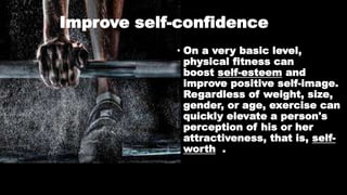 Improve self-confidence
• On a very basic level,
physical fitness can
boost self-esteem and
improve positive self-image.
Regardless of weight, size,
gender, or age, exercise can
quickly elevate a person's
perception of his or her
attractiveness, that is, self-
worth .
 