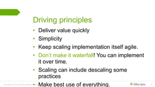 Copyright © 2015 Allscripts Healthcare Solutions, Inc. 10
Driving principles
• Deliver value quickly
• Simplicity
• Keep scaling implementation itself agile.
• Don’t make it waterfall! You can implement
it over time.
• Scaling can include descaling some
practices
• Make best use of everything.
 