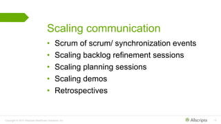Copyright © 2015 Allscripts Healthcare Solutions, Inc. 12
Scaling communication
• Scrum of scrum/ synchronization events
• Scaling backlog refinement sessions
• Scaling planning sessions
• Scaling demos
• Retrospectives
 