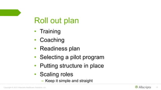 Copyright © 2015 Allscripts Healthcare Solutions, Inc. 15
Roll out plan
• Training
• Coaching
• Readiness plan
• Selecting a pilot program
• Putting structure in place
• Scaling roles
– Keep it simple and straight
 