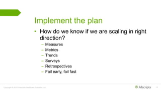 Copyright © 2015 Allscripts Healthcare Solutions, Inc. 16
Implement the plan
• How do we know if we are scaling in right
direction?
– Measures
– Metrics
– Trends
– Surveys
– Retrospectives
– Fail early, fail fast
 