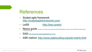 Copyright © 2015 Allscripts Healthcare Solutions, Inc. 18
References
• Scaled agile framework
http://scaledagileframework.com/
• LeSS http://less.works/
• Nexus guide https://www.scrum.org/resources/nexus-guide?gclid=CjwKEAiA0fnFBRC6g8rgmICvrw0SJADx1_zAsz-J4hE3WPUZV30cjY4oI6wn4iYtixApM-
XmVWDsURoC6u_w_wcB
• DAD http://www.disciplinedagiledelivery.com/
• ASK metrics http://www.agilescaling.org/ask-matrix.html
 