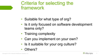 Copyright © 2015 Allscripts Healthcare Solutions, Inc. 9
Criteria for selecting the
framework
• Suitable for what type of org?
• Is it only focused on software development
teams only?
• Training complexity
• Can you implement on your own?
• Is it suitable for your org culture?
• Others?
 