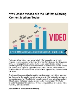 Why Online Videos are the Fastest Growing
Content Medium Today
As the world has gotten more complicated, video production has in many
respects become far easier and simpler in terms of creating and showing videos.
It was not long ago that companies had to spend a considerable amount of
advertising money to produce and air commercials on television stations. Today,
the same type of high quality production only take a fraction of the amount to
produce and can be shown for free on the internet to potential customers around
the world.
The internet has essentially changed the way businesses market their services,
but the need for the creative marketing agency and video production company is
just as strong as ever. Thanks to the receptiveness of video with all generations,
it has become the fastest growing content on the internet today. With faster
broadband speeds and more mobile devices being used than ever, online video
marketing is the place to be.
The Growth of Video Online Marketing
 