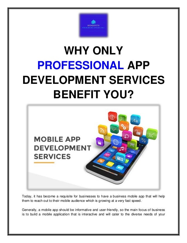WHY ONLY
PROFESSIONAL APP
DEVELOPMENT SERVICES
BENEFIT YOU?
Today, it has become a requisite for businesses to have a business mobile app that will help
them to reach out to their mobile audience which is growing at a very fast speed.
Generally, a mobile app should be informative and user-friendly, so the main focus of business
is to build a mobile application that is interactive and will cater to the diverse needs of your
 