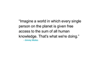 “ Imagine a world in which every single person on the planet is given free access to the sum of all human knowledge. That's what we're doing.” - Jimmy Wales 