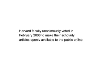 Harvard faculty unanimously voted in February 2008 to make their scholarly articles openly available to the public online. 