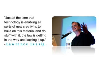 "Just at the time that technology is enabling all sorts of new creativity, to build on this material and do stuff with it, the law is getting in the way and locking it up."  -  Lawrence Lessig. 