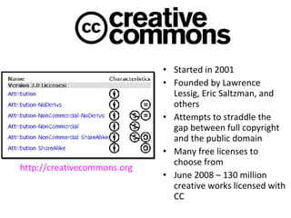 Started in 2001 Founded by Lawrence Lessig, Eric Saltzman, and others Attempts to straddle the gap between full copyright and the public domain Many free licenses to choose from June 2008 – 130 million creative works licensed with CC http://creativecommons.org 
