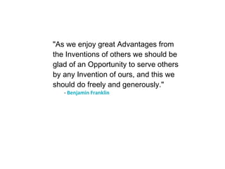 "As we enjoy great Advantages from the Inventions of others we should be glad of an Opportunity to serve others by any Invention of ours, and this we should do freely and generously." -  Benjamin Franklin 