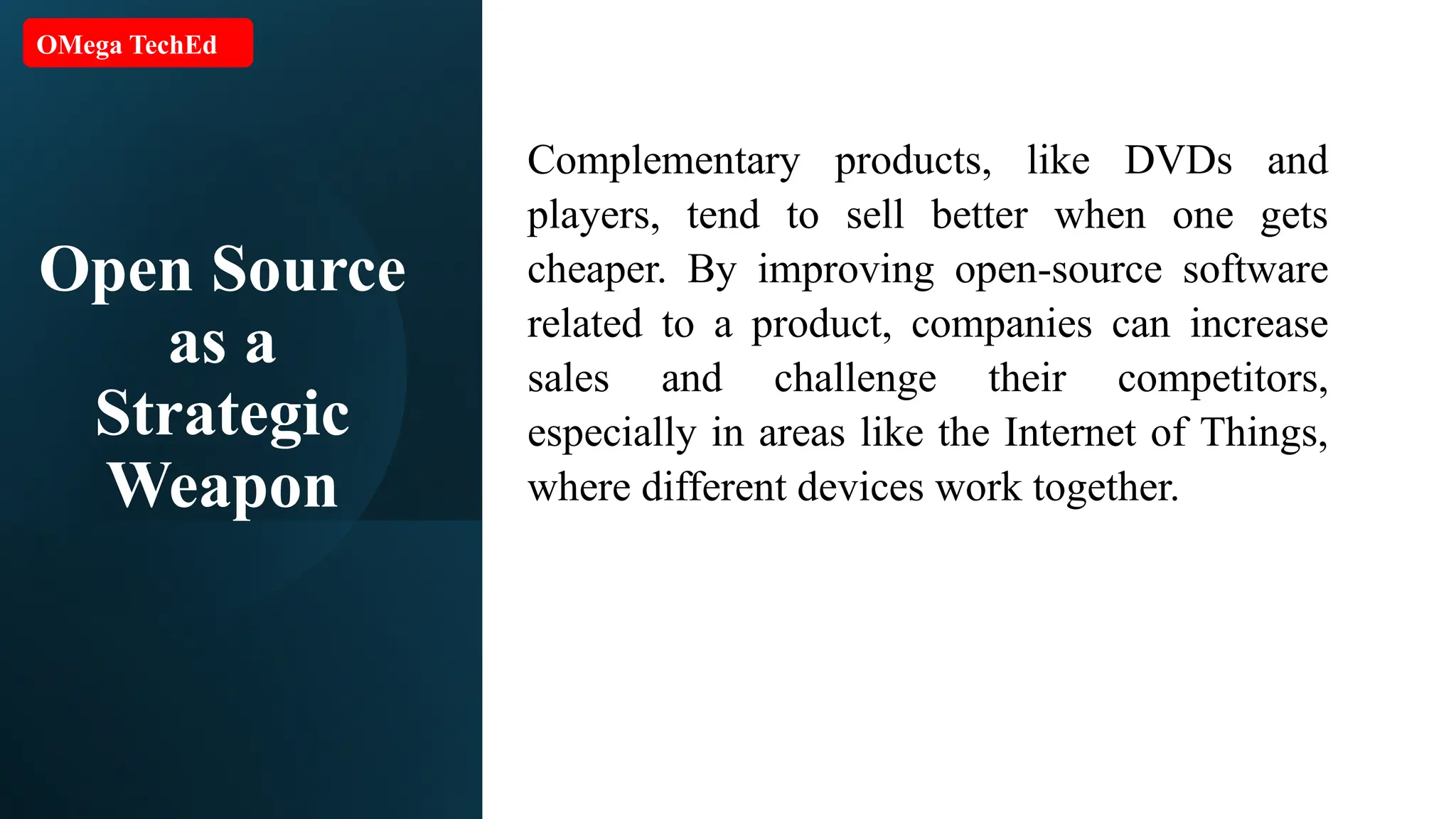 Open Source as a Strategic Weapon Complementary products, like DVDs and players, tend to sell better when one gets cheaper. By improving open-source software related to a product, companies can increase sales and challenge their competitors, especially in areas like the Internet of Things, where different devices work together. OMega TechEd 