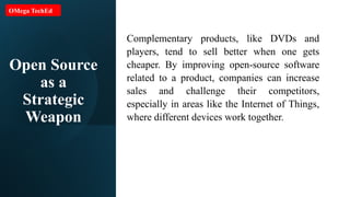 Open Source
as a
Strategic
Weapon
Complementary products, like DVDs and
players, tend to sell better when one gets
cheaper. By improving open-source software
related to a product, companies can increase
sales and challenge their competitors,
especially in areas like the Internet of Things,
where different devices work together.
OMega TechEd
 