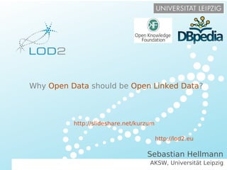 Open Data Prague – 2013/10/10 – Page 1 http://lod2.eu
Creating Knowledge out of Interlinked Data
LOD2 Presentation . 02.09.2010 . Page http://lod2.eu
AKSW, Universität Leipzig
Sebastian Hellmann
Why Open Data should be Open Linked Data?
http://lod2.eu
http://slideshare.net/kurzum
 