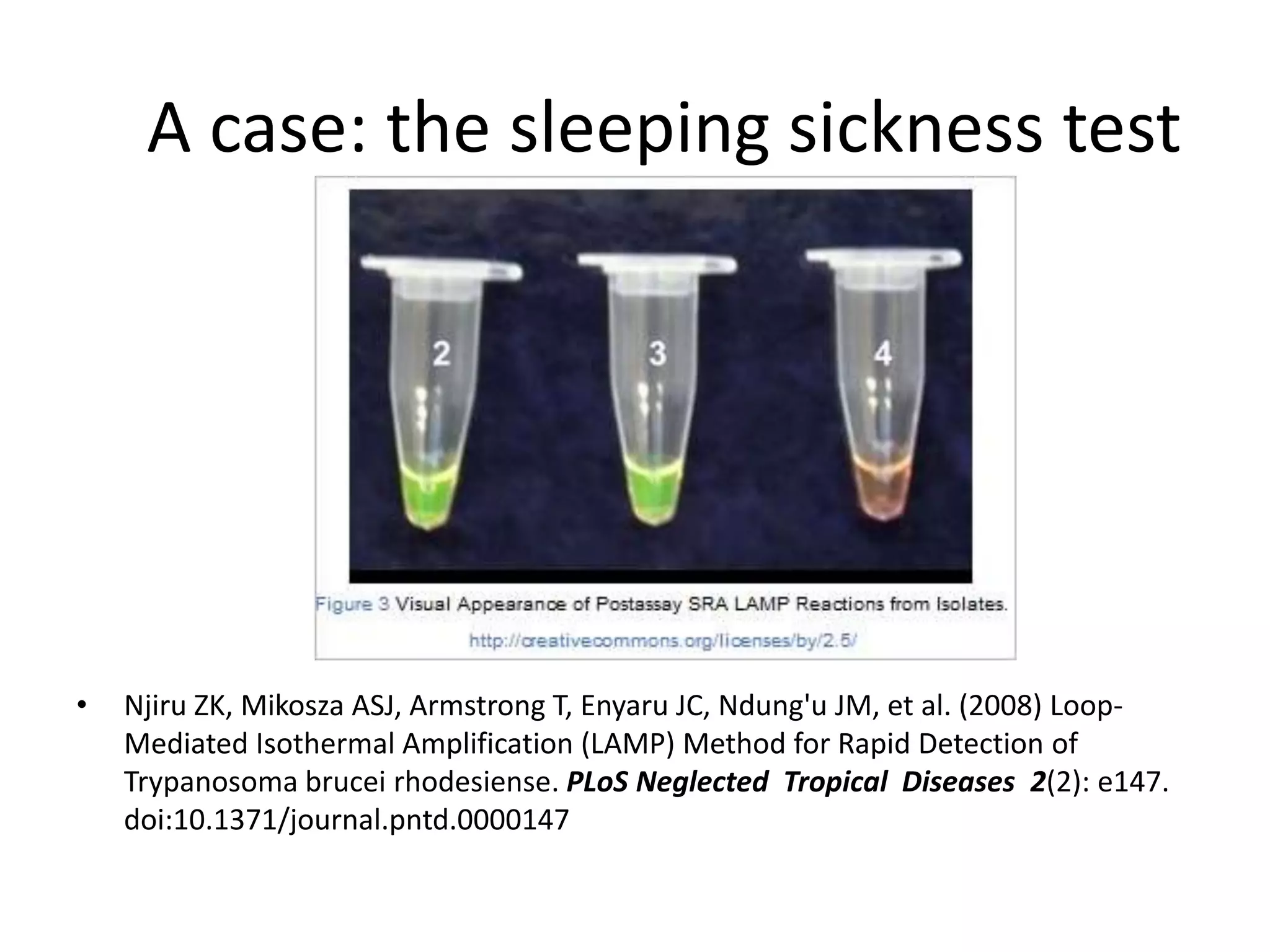 A case: the sleeping sickness test




•   Njiru ZK, Mikosza ASJ, Armstrong T, Enyaru JC, Ndung'u JM, et al. (2008) Loop-
    Mediated Isothermal Amplification (LAMP) Method for Rapid Detection of
    Trypanosoma brucei rhodesiense. PLoS Neglected Tropical Diseases 2(2): e147.
    doi:10.1371/journal.pntd.0000147
 