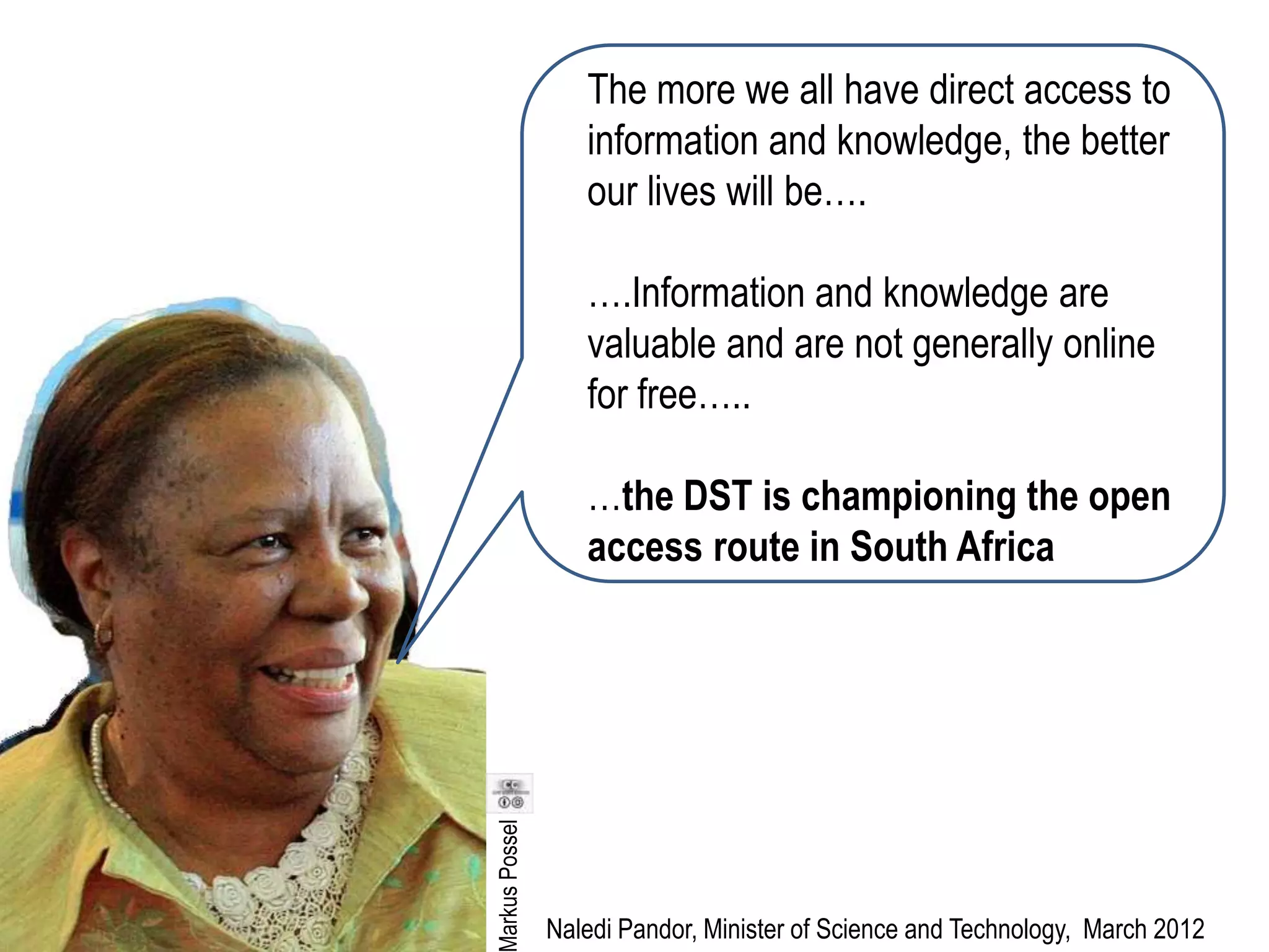 The more we all have direct access to
                  information and knowledge, the better
                  our lives will be….

                  ….Information and knowledge are
                  valuable and are not generally online
                  for free…..

                  …the DST is championing the open
                  access route in South Africa
arkus Possel




               Naledi Pandor, Minister of Science and Technology, March 2012
 