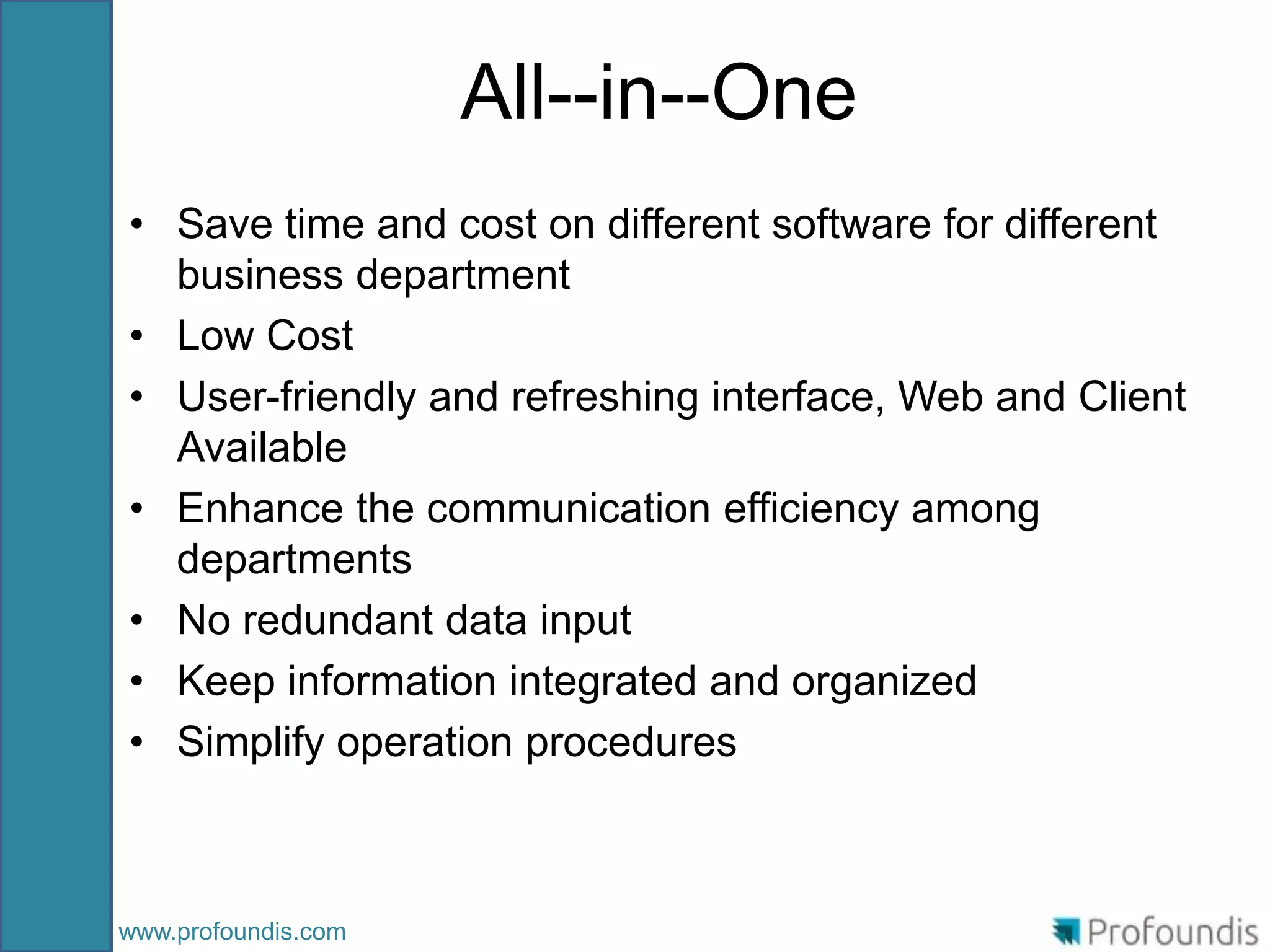 All--in--One
• Save time and cost on different software for different
  business department
• Low Cost
• User-friendly and refreshing interface, Web and Client
  Available
• Enhance the communication efficiency among
  departments
• No redundant data input
• Keep information integrated and organized
• Simplify operation procedures



www.profoundis.com
 