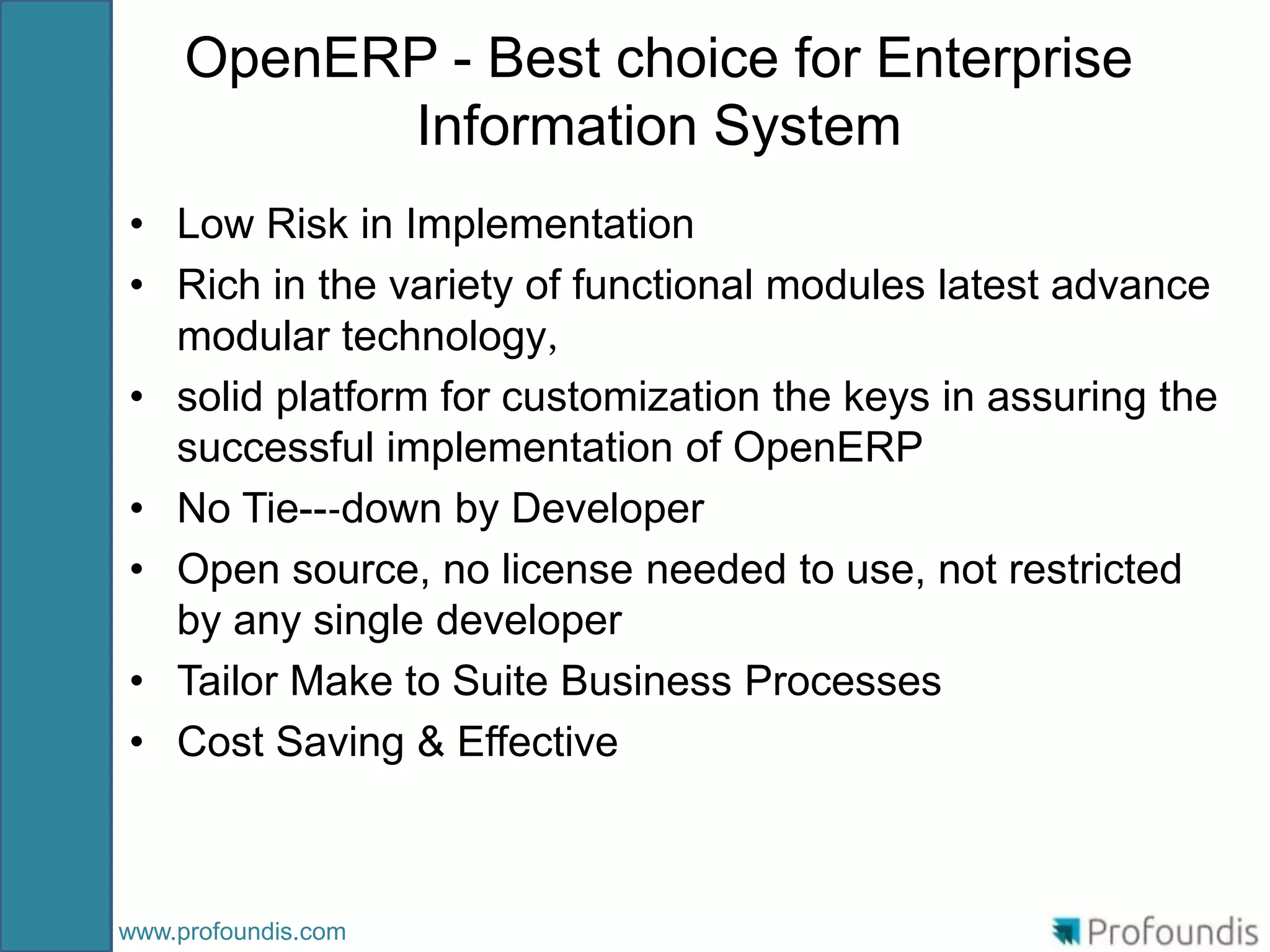 OpenERP - Best choice for Enterprise
           Information System
• Low Risk in Implementation
• Rich in the variety of functional modules latest advance
  modular technology，
• solid platform for customization the keys in assuring the
  successful implementation of OpenERP
• No Tie--‐down by Developer
• Open source, no license needed to use, not restricted
  by any single developer
• Tailor Make to Suite Business Processes
• Cost Saving & Effective



www.profoundis.com
 