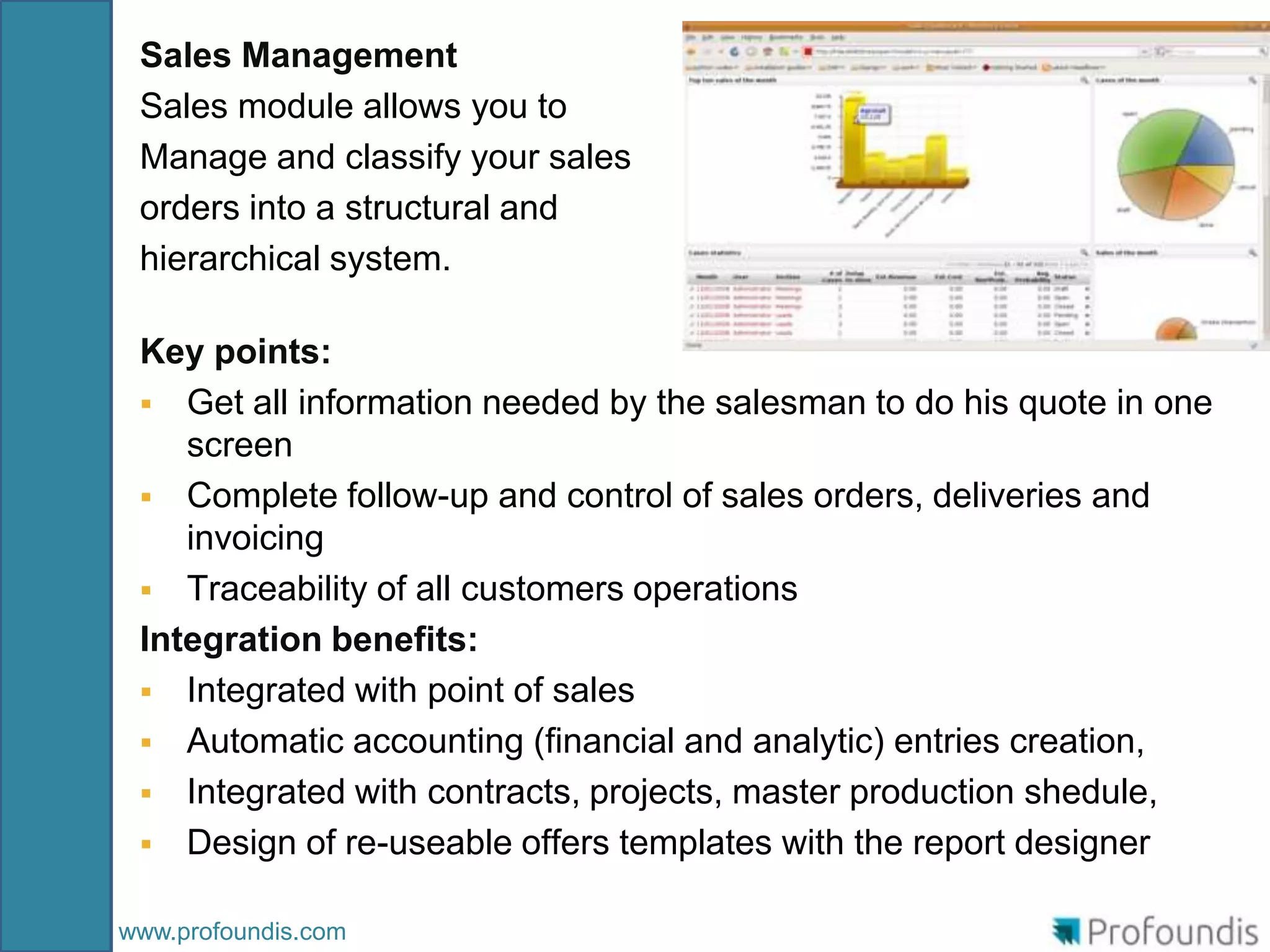 Sales Management
 Sales module allows you to
 Manage and classify your sales
 orders into a structural and
 hierarchical system.

 Key points:
  Get all information needed by the salesman to do his quote in one
    screen
  Complete follow-up and control of sales orders, deliveries and
    invoicing
  Traceability of all customers operations
 Integration benefits:
  Integrated with point of sales
  Automatic accounting (financial and analytic) entries creation,
  Integrated with contracts, projects, master production shedule,
  Design of re-useable offers templates with the report designer


www.profoundis.com
 
