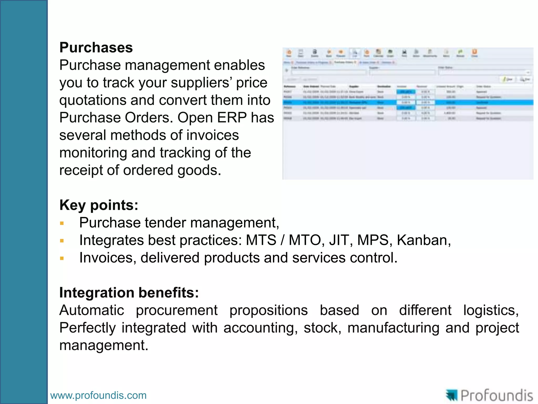 Purchases
 Purchase management enables
 you to track your suppliers’ price
 quotations and convert them into
 Purchase Orders. Open ERP has
 several methods of invoices
 monitoring and tracking of the
 receipt of ordered goods.

 Key points:
  Purchase tender management,
  Integrates best practices: MTS / MTO, JIT, MPS, Kanban,
  Invoices, delivered products and services control.

 Integration benefits:
 Automatic procurement propositions based on different logistics,
 Perfectly integrated with accounting, stock, manufacturing and project
 management.


www.profoundis.com
 