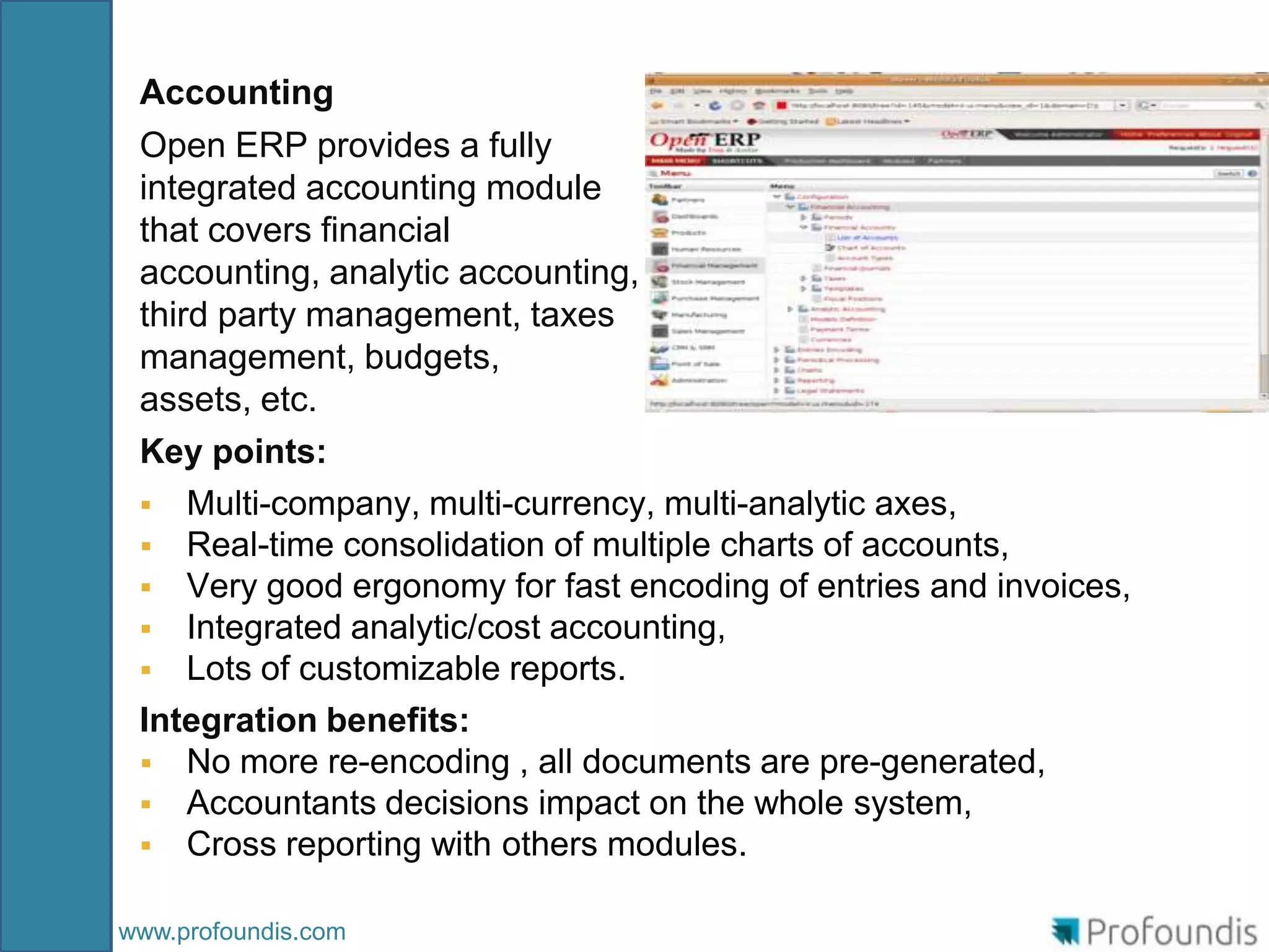 Accounting
 Open ERP provides a fully
 integrated accounting module
 that covers financial
 accounting, analytic accounting,
 third party management, taxes
 management, budgets,
 assets, etc.
 Key points:
  Multi-company, multi-currency, multi-analytic axes,
  Real-time consolidation of multiple charts of accounts,
  Very good ergonomy for fast encoding of entries and invoices,
  Integrated analytic/cost accounting,
  Lots of customizable reports.
 Integration benefits:
  No more re-encoding , all documents are pre-generated,
  Accountants decisions impact on the whole system,
  Cross reporting with others modules.


www.profoundis.com
 