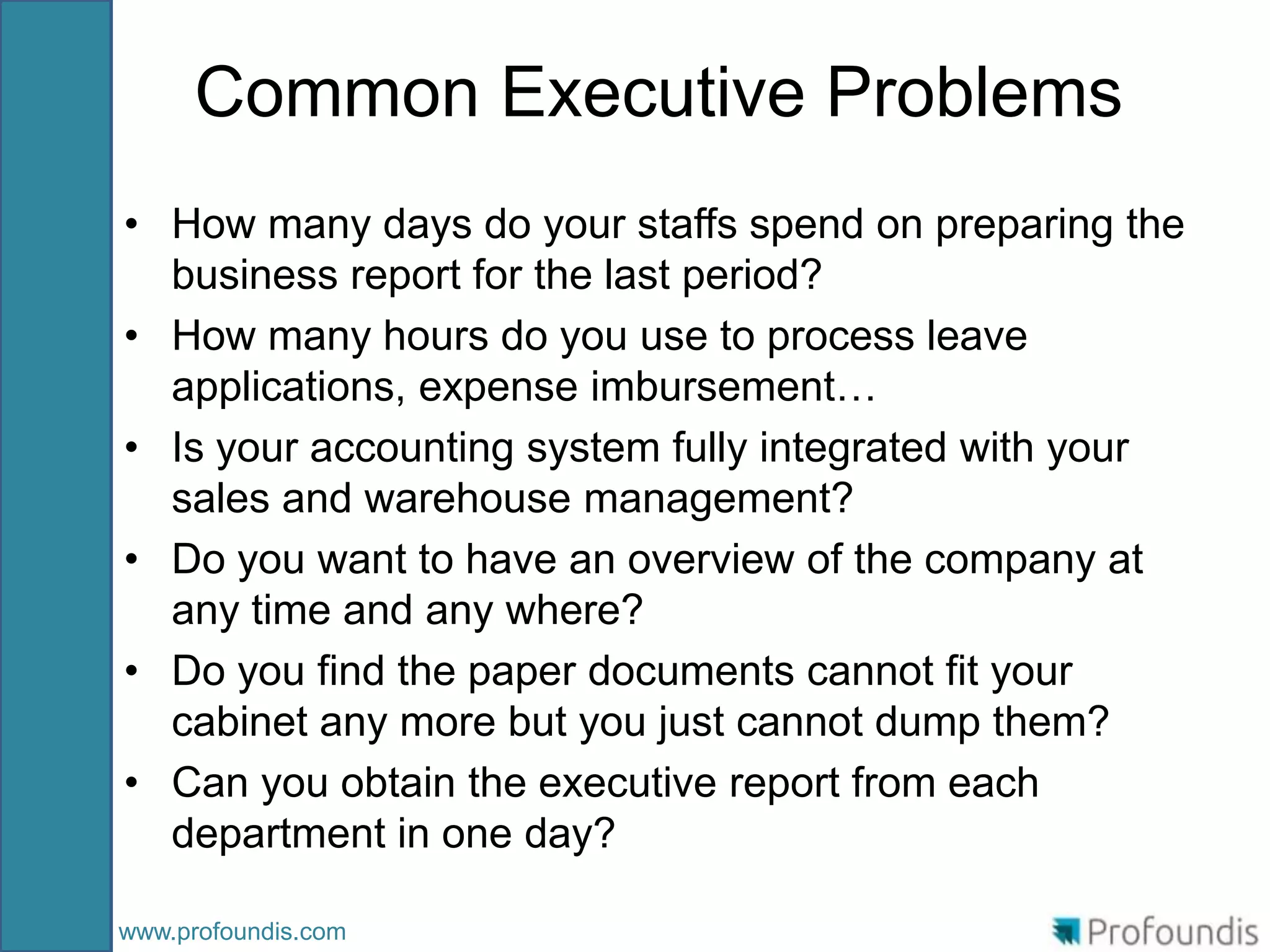 Common Executive Problems
• How many days do your staffs spend on preparing the
  business report for the last period?
• How many hours do you use to process leave
  applications, expense imbursement…
• Is your accounting system fully integrated with your
  sales and warehouse management?
• Do you want to have an overview of the company at
  any time and any where?
• Do you find the paper documents cannot fit your
  cabinet any more but you just cannot dump them?
• Can you obtain the executive report from each
  department in one day?

www.profoundis.com
 
