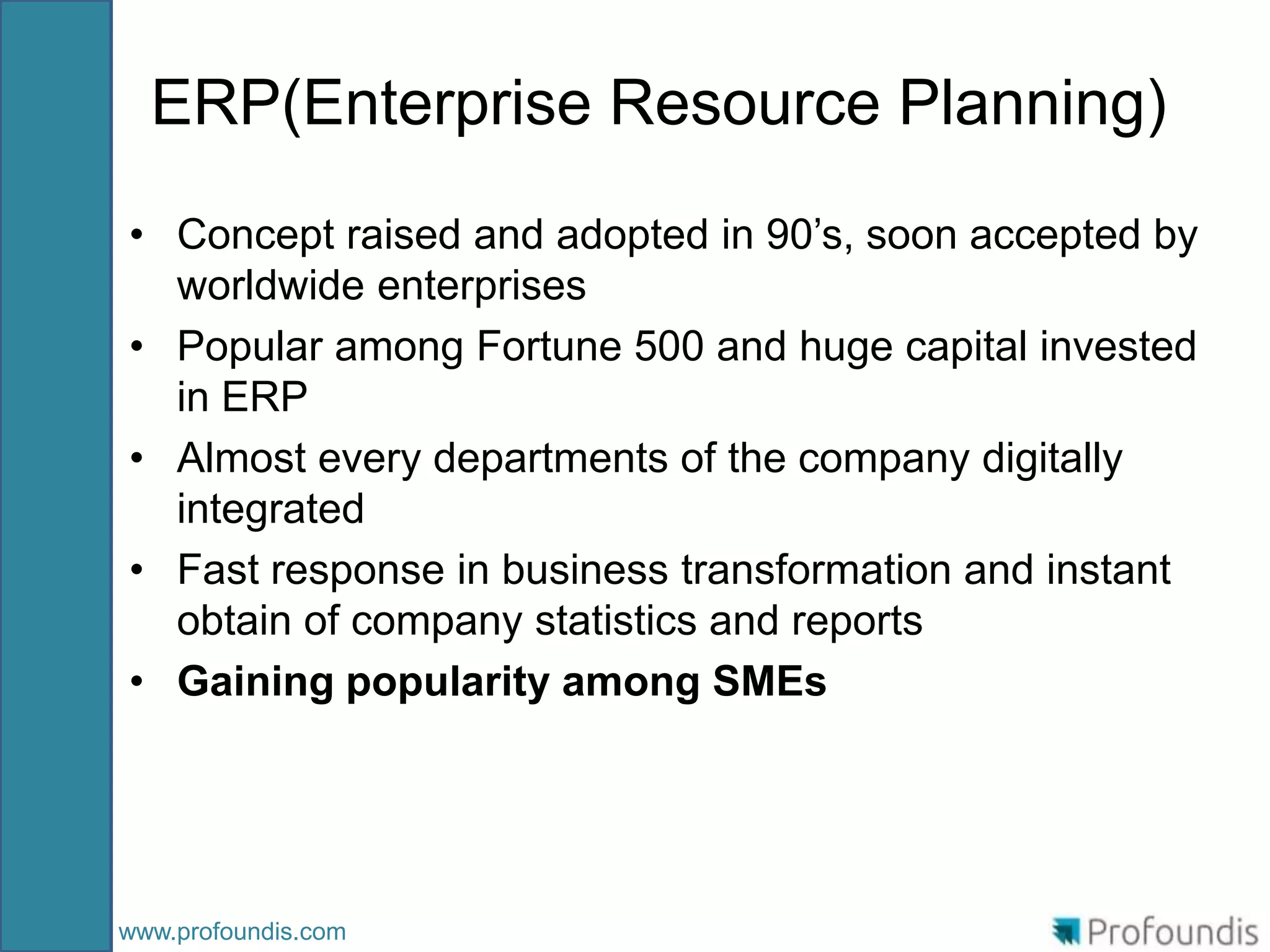 ERP(Enterprise Resource Planning)
• Concept raised and adopted in 90’s, soon accepted by
  worldwide enterprises
• Popular among Fortune 500 and huge capital invested
  in ERP
• Almost every departments of the company digitally
  integrated
• Fast response in business transformation and instant
  obtain of company statistics and reports
• Gaining popularity among SMEs




www.profoundis.com
 