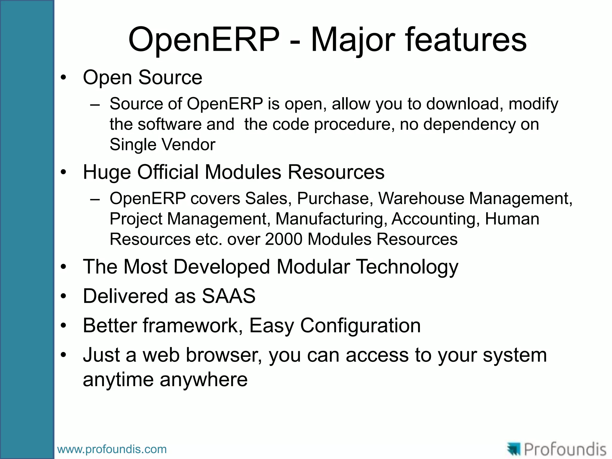 OpenERP - Major features
• Open Source
     – Source of OpenERP is open, allow you to download, modify
       the software and the code procedure, no dependency on
       Single Vendor
• Huge Official Modules Resources
     – OpenERP covers Sales, Purchase, Warehouse Management,
       Project Management, Manufacturing, Accounting, Human
       Resources etc. over 2000 Modules Resources
•   The Most Developed Modular Technology
•   Delivered as SAAS
•   Better framework, Easy Configuration
•   Just a web browser, you can access to your system
    anytime anywhere


www.profoundis.com
 
