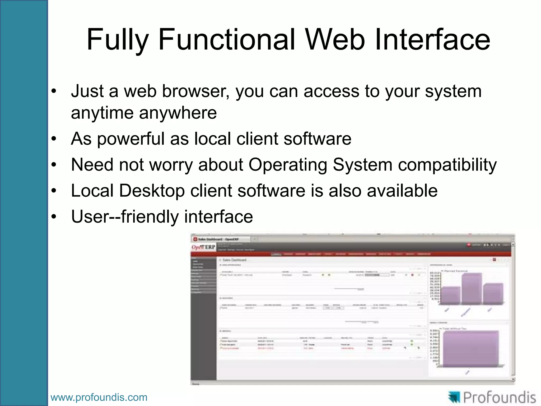 Fully Functional Web Interface
• Just a web browser, you can access to your system
  anytime anywhere
• As powerful as local client software
• Need not worry about Operating System compatibility
• Local Desktop client software is also available
• User--friendly interface




www.profoundis.com
 