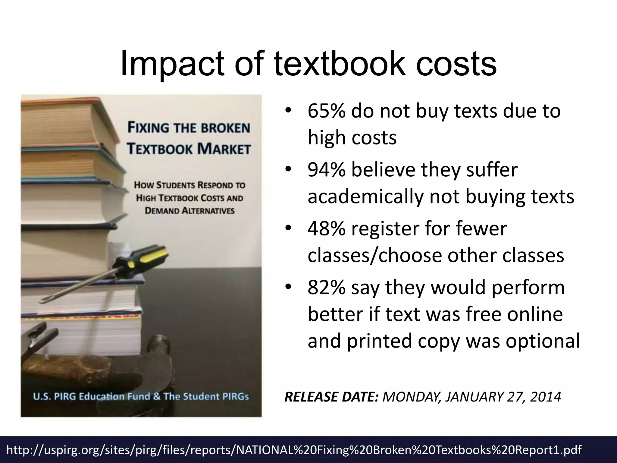 Impact of textbook costs 
• 65% do not buy texts due to 
high costs 
• 94% believe they suffer 
academically not buying texts 
• 48% register for fewer 
classes/choose other classes 
• 82% say they would perform 
better if text was free online 
and printed copy was optional 
RELEASE DATE: MONDAY, JANUARY 27, 2014 
http://uspirg.org/sites/pirg/files/reports/NATIONAL%20Fixing%20Broken%20Textbooks%20Report1.pdf 
 