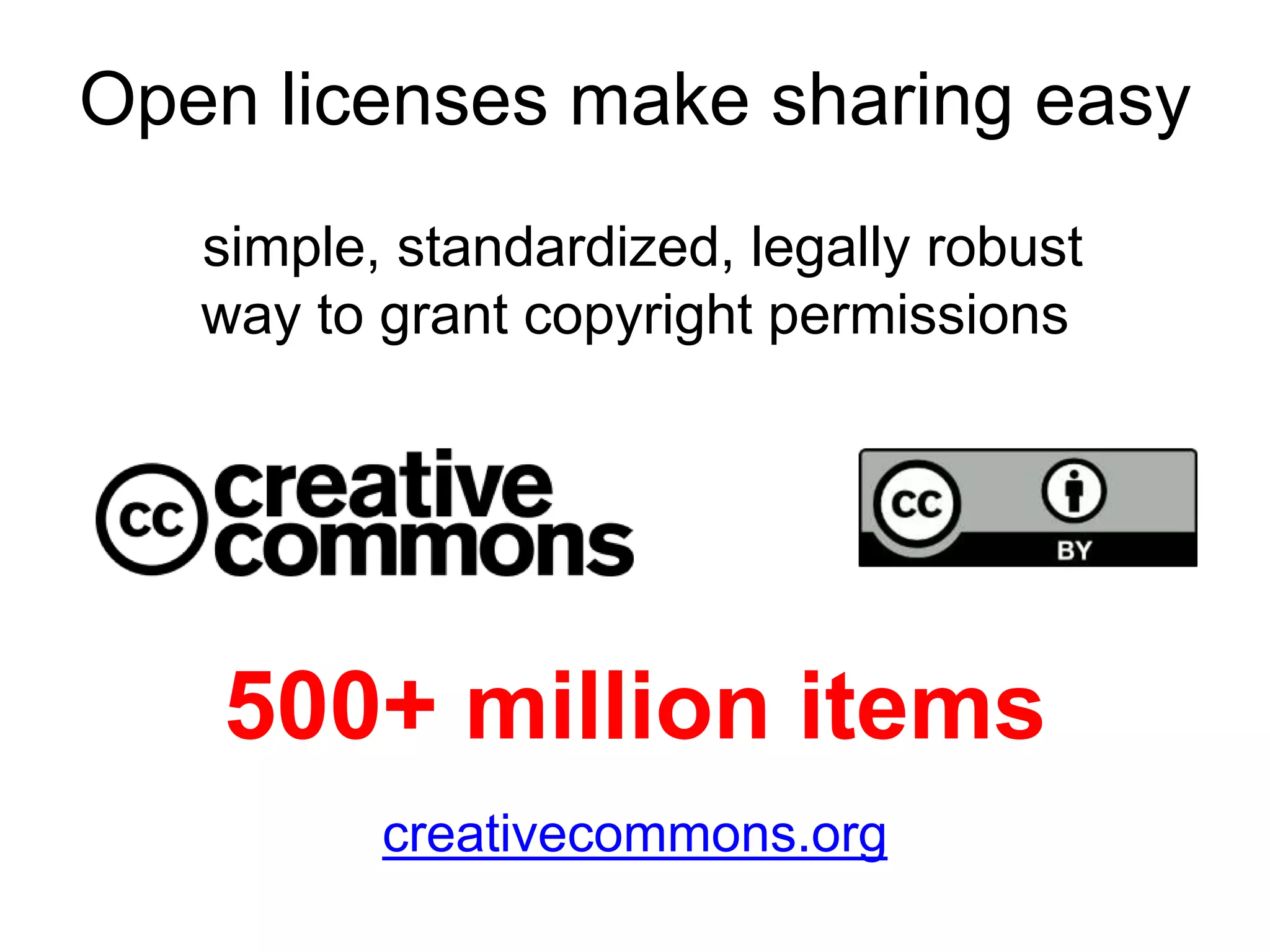 Open licenses make sharing easy 
simple, standardized, legally robust 
way to grant copyright permissions 
Commons licenses provide a simple, standardized 
grant copyright permissions to creative work. 
500+ million items 
creativecommons.org 
 