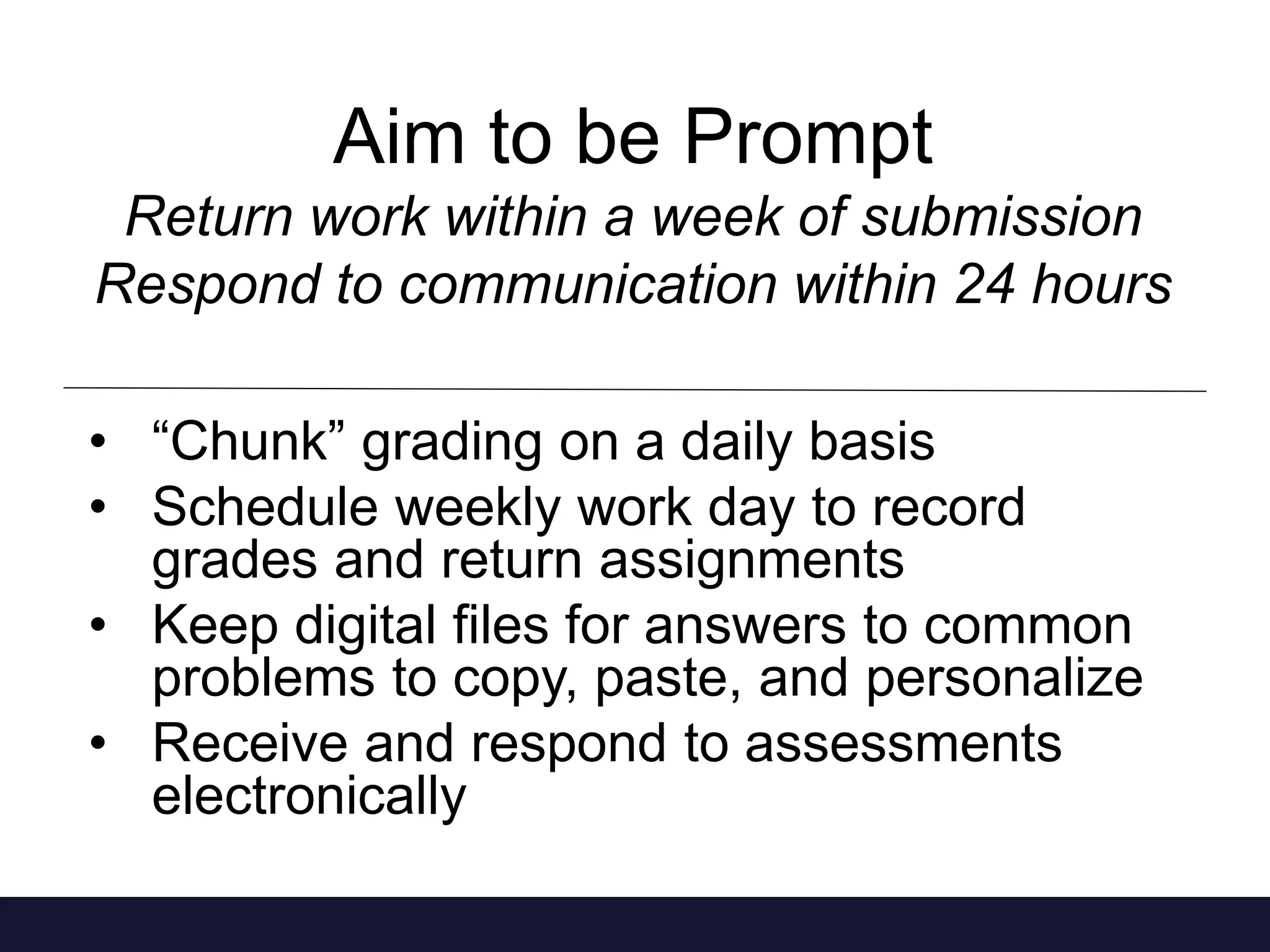 Aim to be Prompt 
Return work within a week of submission 
Respond to communication within 24 hours 
• “Chunk” grading on a daily basis 
• Schedule weekly work day to record 
grades and return assignments 
• Keep digital files for answers to common 
problems to copy, paste, and personalize 
• Receive and respond to assessments 
electronically 
 