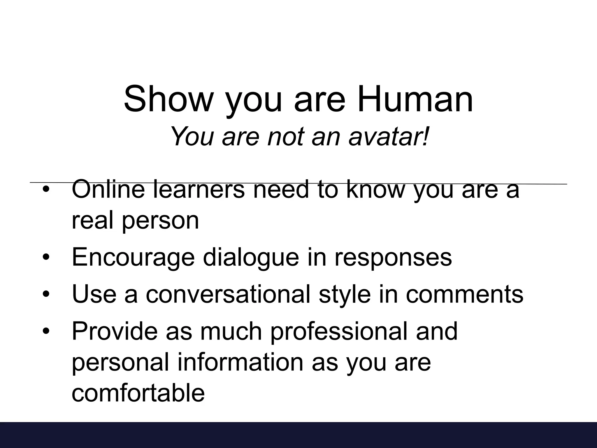 Show you are Human 
You are not an avatar! 
• Online learners need to know you are a 
real person 
• Encourage dialogue in responses 
• Use a conversational style in comments 
• Provide as much professional and 
personal information as you are 
comfortable 
 