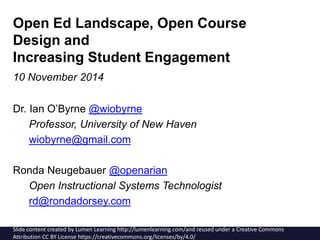 Open Ed Landscape, Open Course 
Design and 
Increasing Student Engagement 
10 November 2014 
Dr. Ian O’Byrne @wiobyrne 
Professor, University of New Haven 
wiobyrne@gmail.com 
Ronda Neugebauer @openarian 
Open Instructional Systems Technologist 
rd@rondadorsey.com 
Slide content created by Lumen Learning http://lumenlearning.com/and reused under a Creative Commons 
Attribution CC BY License https://creativecommons.org/licenses/by/4.0/ 
 