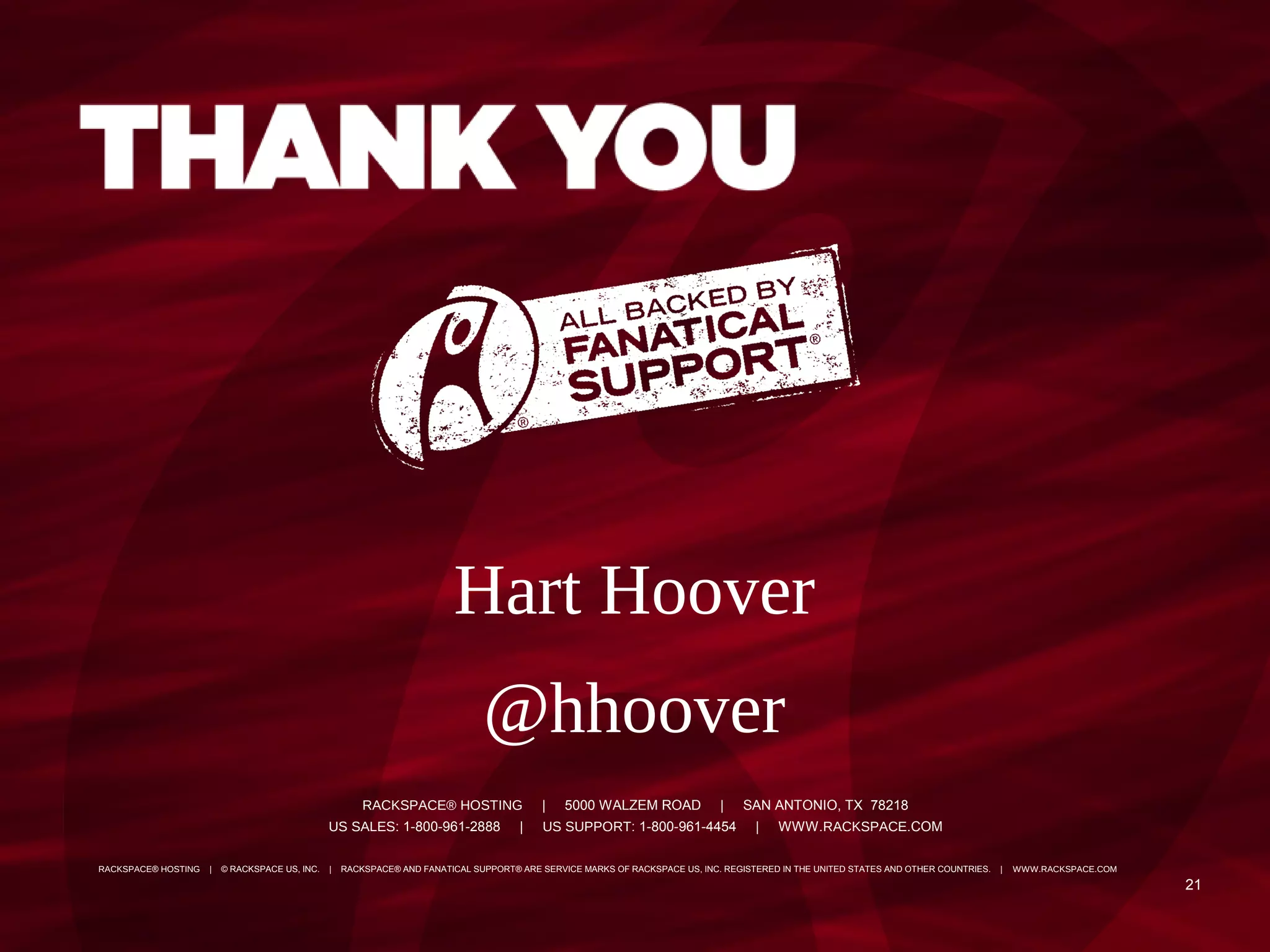 Hart Hoover
                                                                               @hhoover
                                                        RACKSPACE® HOSTING                 |   5000 WALZEM ROAD              |   SAN ANTONIO, TX 78218
                                                US SALES: 1-800-961-2888              |    US SUPPORT: 1-800-961-4454               |   WWW.RACKSPACE.COM

RACKSPACE® HOSTING   |   © RACKSPACE US, INC.   |   RACKSPACE® AND FANATICAL SUPPORT® ARE SERVICE MARKS OF RACKSPACE US, INC. REGISTERED IN THE UNITED STATES AND OTHER COUNTRIES.   |   WWW.RACKSPACE.COM

                                                                                                                                                                                                             21
 