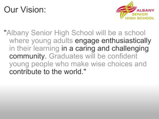 Our Vision: " Albany Senior High School will be a school where young adults  engage enthusiastically  in their learning  in a caring and challenging community.  Graduates will be confident young people who make wise choices and  contribute to the world." 