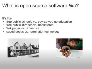 What is open source software  like ? It's like: free public schools vs. pay-as-you go education free public libraries vs. bookstores Wikipedia vs. Britannica saved seeds vs. terminator technology  