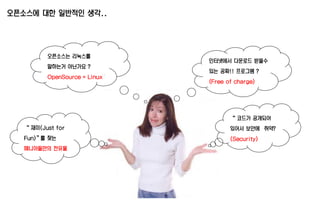 오픈소스에 대한 일반적인 생각..
인터넷에서 다운로드 받을수
있는 공짜!! 프로그램 ?
(Free of charge)
오픈소스는 리눅스를
말하는거 아닌가요 ?
OpenSource = Linux
“ 재미(Just for
Fun)”를 찾는
매니아들만의 전유물
“ 코드가 공개되어
있어서 보안에 취약?
(Security)
 