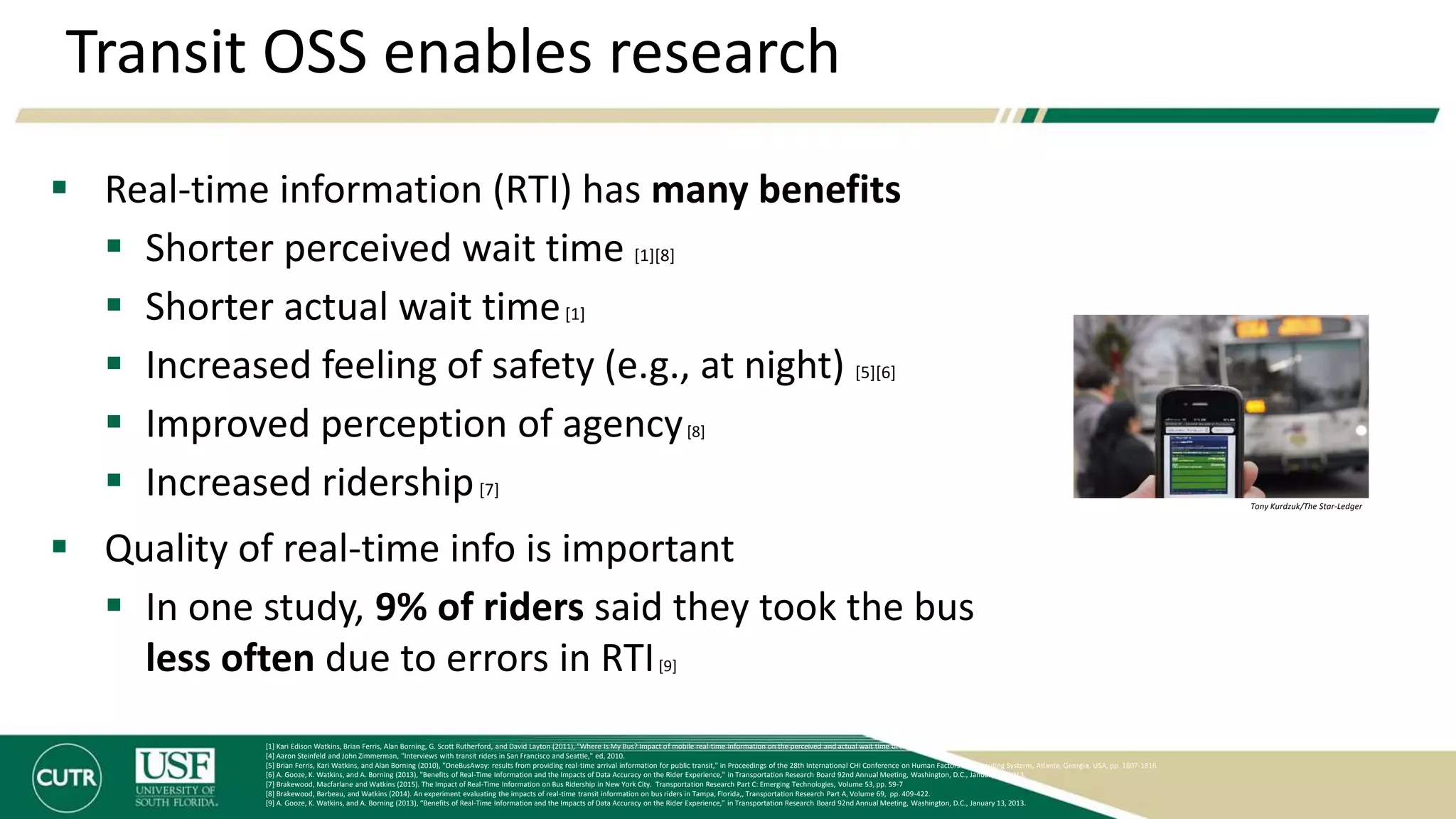 Transit OSS enables research
 Real-time information (RTI) has many benefits
 Shorter perceived wait time [1][8]
 Shorter actual wait time[1]
 Increased feeling of safety (e.g., at night) [5][6]
 Improved perception of agency[8]
 Increased ridership[7]
 Quality of real-time info is important
 In one study, 9% of riders said they took the bus
less often due to errors in RTI[9]
[1] Kari Edison Watkins, Brian Ferris, Alan Borning, G. Scott Rutherford, and David Layton (2011), "Where Is My Bus? Impact of mobile real-time information on the perceived and actual wait time of transit riders," Transportation Research Part A: Policy and Practice, Vol. 45 pp. 839-848.
[4] Aaron Steinfeld and John Zimmerman, "Interviews with transit riders in San Francisco and Seattle," ed, 2010.
[5] Brian Ferris, Kari Watkins, and Alan Borning (2010), "OneBusAway: results from providing real-time arrival information for public transit," in Proceedings of the 28th International CHI Conference on Human Factors in Computing Systems, Atlanta, Georgia, USA, pp. 1807-1816.
[6] A. Gooze, K. Watkins, and A. Borning (2013), "Benefits of Real-Time Information and the Impacts of Data Accuracy on the Rider Experience," in Transportation Research Board 92nd Annual Meeting, Washington, D.C., January 13, 2013.
[7] Brakewood, Macfarlane and Watkins (2015). The Impact of Real-Time Information on Bus Ridership in New York City. Transportation Research Part C: Emerging Technologies, Volume 53, pp. 59-7
[8] Brakewood, Barbeau, and Watkins (2014). An experiment evaluating the impacts of real-time transit information on bus riders in Tampa, Florida,, Transportation Research Part A, Volume 69, pp. 409-422.
[9] A. Gooze, K. Watkins, and A. Borning (2013), “Benefits of Real-Time Information and the Impacts of Data Accuracy on the Rider Experience,” in Transportation Research Board 92nd Annual Meeting, Washington, D.C., January 13, 2013.
Tony Kurdzuk/The Star-Ledger
 
