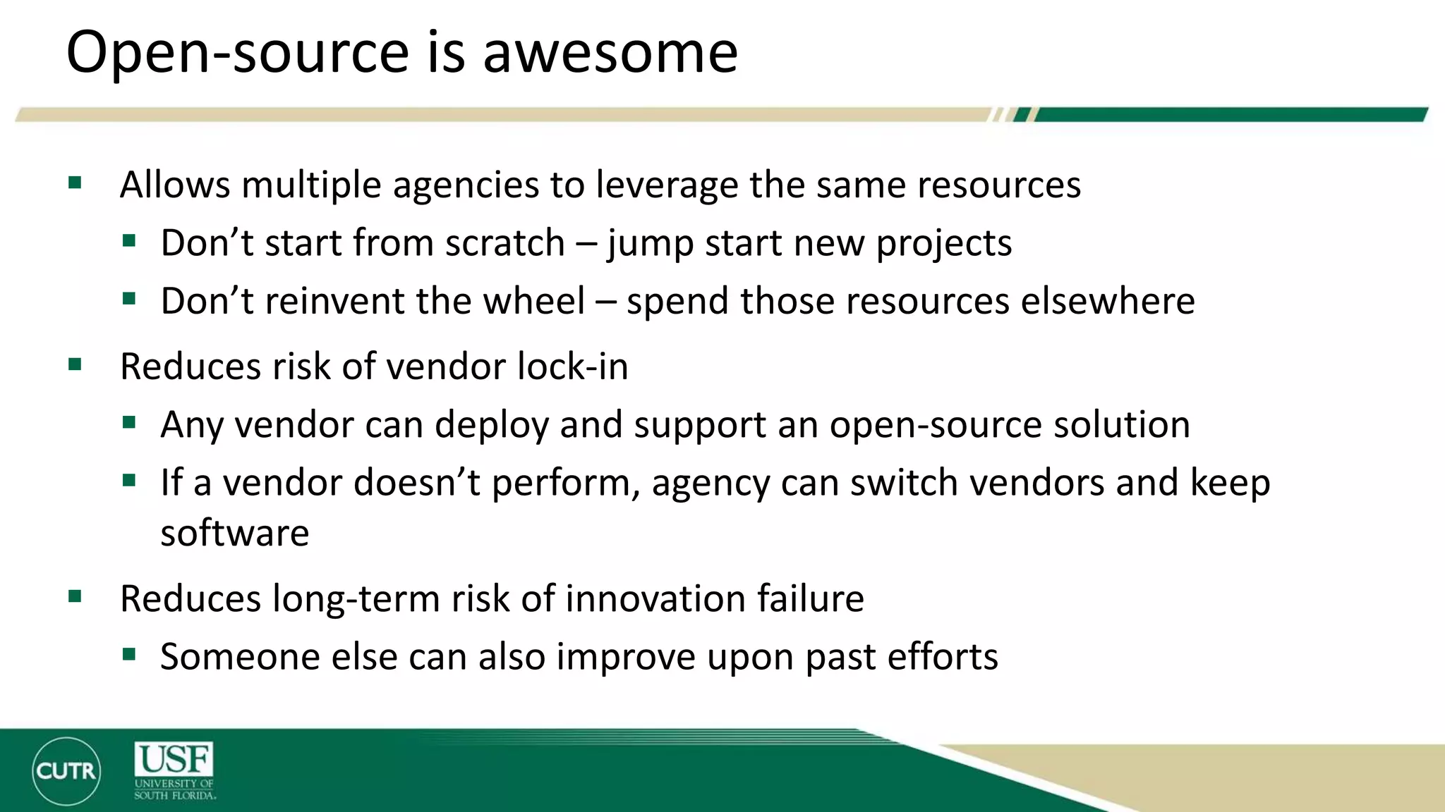 Open-source is awesome
 Allows multiple agencies to leverage the same resources
 Don’t start from scratch – jump start new projects
 Don’t reinvent the wheel – spend those resources elsewhere
 Reduces risk of vendor lock-in
 Any vendor can deploy and support an open-source solution
 If a vendor doesn’t perform, agency can switch vendors and keep
software
 Reduces long-term risk of innovation failure
 Someone else can also improve upon past efforts
 