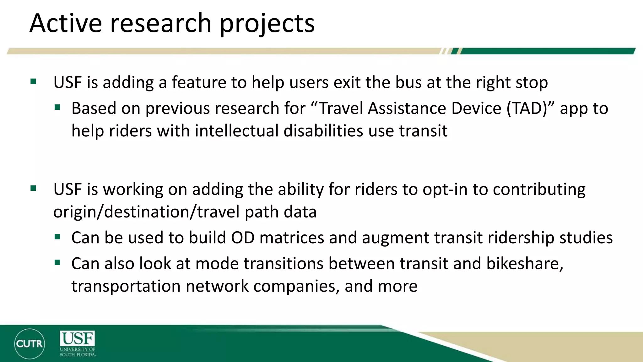 Active research projects
 USF is adding a feature to help users exit the bus at the right stop
 Based on previous research for “Travel Assistance Device (TAD)” app to
help riders with intellectual disabilities use transit
 USF is working on adding the ability for riders to opt-in to contributing
origin/destination/travel path data
 Can be used to build OD matrices and augment transit ridership studies
 Can also look at mode transitions between transit and bikeshare,
transportation network companies, and more
 